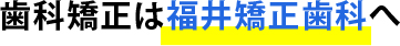 歯科矯正は福井矯正歯科へ